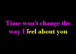 Time won't change the

way I feel about you