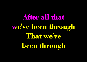 After all that

we've been through
That we've

been through