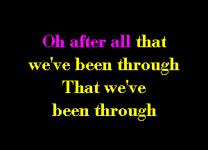 Oh after all that

we've been through
That we've

been through