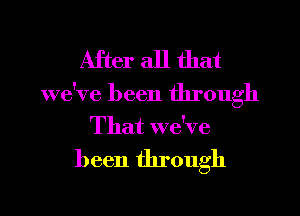 After all that

we've been through
That we've

been through