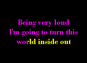 Being very loud
I'm going to turn this
world inside out