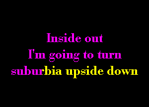 Inside out
I'm going to turn
suburbia upside down