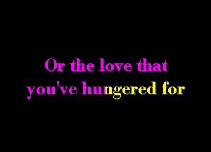 Or the love that

you've hungered for