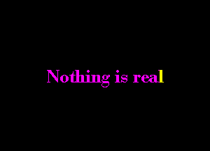 Nothing is real