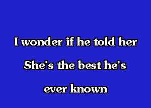 I wonder if he told her

She's the best he's

ever known