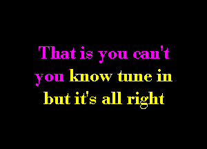 That is you can't
you know tune in
but it's all right

g