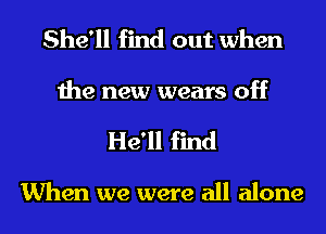 She'll find out when
the new wears off
He'll find

When we were all alone