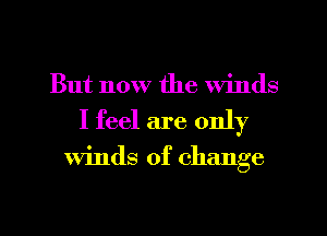 But now the winds
I feel are only

Winds of change