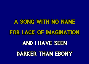 A SONG WITH NO NAME

FOR LACK OF IMAGINATION
AND I HAVE SEEN
DARKER THAN EBONY