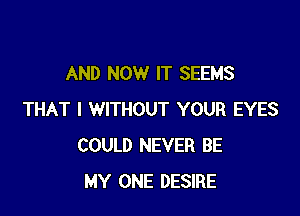 AND NOW IT SEEMS

THAT I WITHOUT YOUR EYES
COULD NEVER BE
MY ONE DESIRE