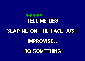 TELL ME LIES

SLAP ME ON THE FACE JUST
IMPROVISE..
DO SOMETHING