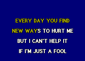 EVERY DAY YOU FIND

NEW WAYS TO HURT ME
BUT I CAN'T HELP IT
IF I'M JUST A FOOL