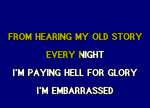 FROM HEARING MY OLD STORY

EVERY NIGHT
I'M PAYING HELL FOR GLORY
I'M EMBARRASSED