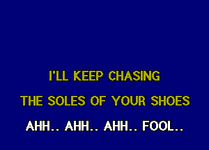 I'LL KEEP CHASING
THE SOLES OF YOUR SHOES
AHH.. AHH.. AHH.. FOOL.