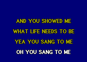 AND YOU SHOWED ME

WHAT LIFE NEEDS TO BE
YEA YOU SANG TO ME
0H YOU SANG TO ME