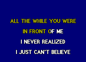 ALL THE WHILE YOU WERE
IN FRONT OF ME
I NEVER REALIZED

I JUST CAN'T BELIEVE l