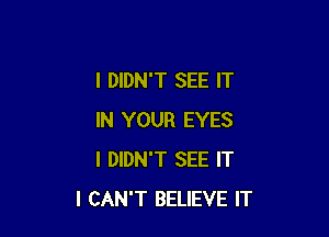 I DIDN'T SEE IT

IN YOUR EYES
I DIDN'T SEE IT
I CAN'T BELIEVE IT