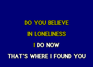DO YOU BELIEVE

IN LONELINESS
I DO NOW
THAT'S WHERE I FOUND YOU