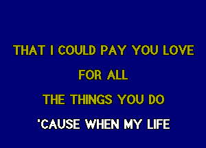THAT I COULD PAY YOU LOVE

FOR ALL
THE THINGS YOU DO
'CAUSE WHEN MY LIFE