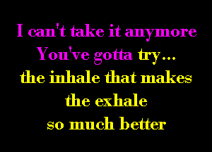 I can't take it anymore
You've gotta try...
the inhale that makes
the exhale

so much better