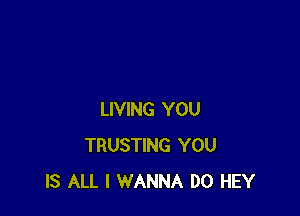 LIVING YOU
TRUSTING YOU
IS ALL I WANNA D0 HEY