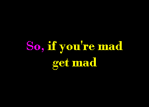 So, if you're mad

get mad