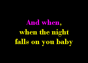 And when,

When the night
falls on you baby