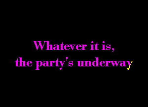 Whatever it is,

the party's underway