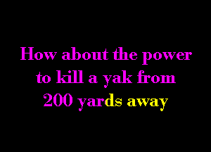 How about the power
to kill a yak from
200 yards away

g