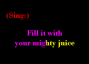 (Singt)

Fill it With

your mighty juice