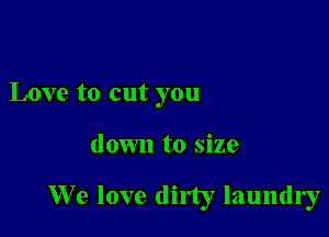 Love to cut you

down to size

We love dirty laundry
