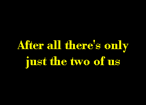 After all there's only

just the two of us