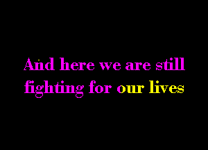 And here we are still
iighiing for our lives