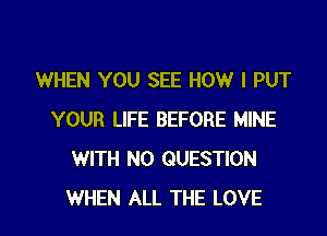 WHEN YOU SEE HOW I PUT
YOUR LIFE BEFORE MINE
WITH NO QUESTION

WHEN ALL THE LOVE l