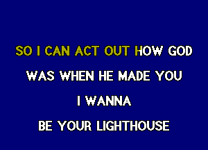 SO I CAN ACT OUT HOW GOD

WAS WHEN HE MADE YOU
I WANNA
BE YOUR LIGHTHOUSE