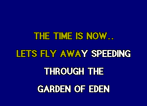 THE TIME IS NOW..

LETS FLY AWAY SPEEDING
THROUGH THE
GARDEN OF EDEN