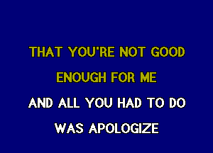 THAT YOU'RE NOT GOOD

ENOUGH FOR ME
AND ALL YOU HAD TO DO
WAS APOLOGIZE
