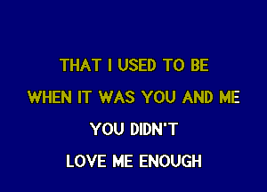 THAT I USED TO BE

WHEN IT WAS YOU AND ME
YOU DIDN'T
LOVE ME ENOUGH