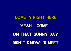COME IN RIGHT HERE

YEAH.. COME.
ON THAT SUNNY DAY
DIDN'T KNOW I'D MEET