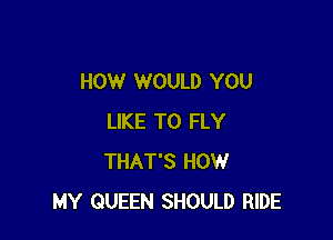 HOW WOULD YOU

LIKE TO FLY
THAT'S HOW
MY QUEEN SHOULD RIDE