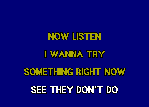 NOW LISTEN

I WANNA TRY
SOMETHING RIGHT NOW
SEE THEY DON'T DO