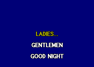 LADIES . .
GENTLEMEN
GOOD NIGHT