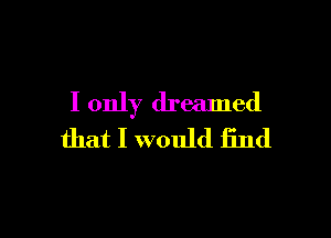 I only dreamed

that I would find