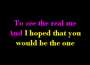 To see the real me
And I hoped that you
would be the one