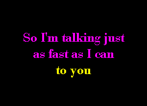 So I'm talking just

as fast as I can
to you