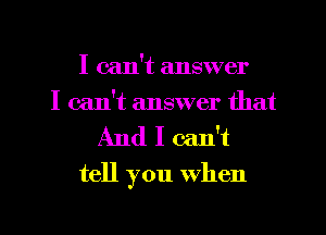 I can't answer
I can't answer that

And I can't
tell you When