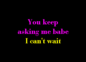 You keep

asking me babe

I can't wait