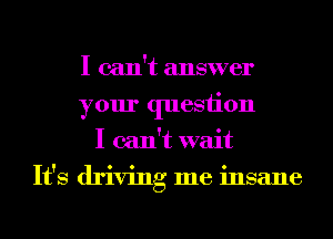 I can't answer
your quesiion
I can't wait
It's driving me insane