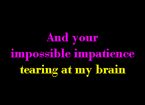 And your
impossible impatience
tearing at my brain