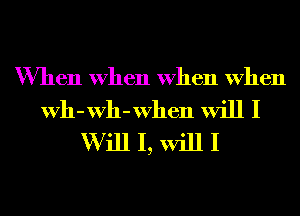 When When When When

Wh-Wh-When will I
W ill I, will I